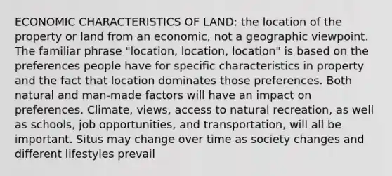 ECONOMIC CHARACTERISTICS OF LAND: the location of the property or land from an economic, not a geographic viewpoint. The familiar phrase "location, location, location" is based on the preferences people have for specific characteristics in property and the fact that location dominates those preferences. Both natural and man-made factors will have an impact on preferences. Climate, views, access to natural recreation, as well as schools, job opportunities, and transportation, will all be important. Situs may change over time as society changes and different lifestyles prevail