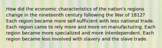 How did the economic characteristics of the nation's regions change in the nineteenth century following the War of 1812? Each region became more self-sufficient with less national trade. Each region came to rely more and more on manufacturing. Each region became more specialized and more interdependent. Each region became less involved with slavery and the slave trade.