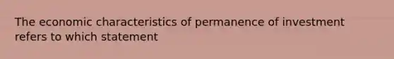 The economic characteristics of permanence of investment refers to which statement