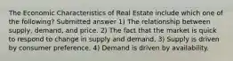 The Economic Characteristics of Real Estate include which one of the following? Submitted answer 1) The relationship between supply, demand, and price. 2) The fact that the market is quick to respond to change in supply and demand. 3) Supply is driven by consumer preference. 4) Demand is driven by availability.