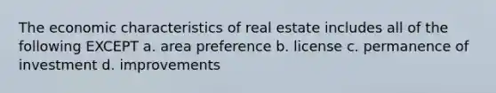 The economic characteristics of real estate includes all of the following EXCEPT a. area preference b. license c. permanence of investment d. improvements