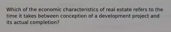 Which of the economic characteristics of real estate refers to the time it takes between conception of a development project and its actual completion?