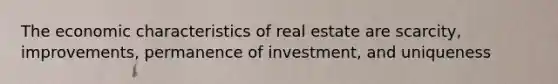 The economic characteristics of real estate are scarcity, improvements, permanence of investment, and uniqueness