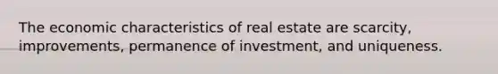 The economic characteristics of real estate are scarcity, improvements, permanence of investment, and uniqueness.