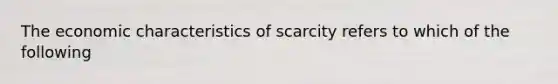 The economic characteristics of scarcity refers to which of the following