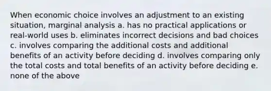 When economic choice involves an adjustment to an existing situation, marginal analysis a. has no practical applications or real-world uses b. eliminates incorrect decisions and bad choices c. involves comparing the additional costs and additional benefits of an activity before deciding d. involves comparing only the total costs and total benefits of an activity before deciding e. none of the above