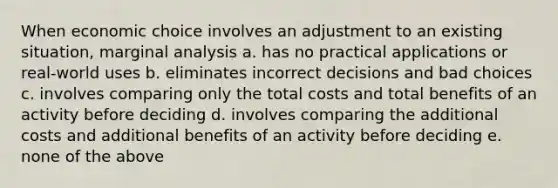 When economic choice involves an adjustment to an existing situation, marginal analysis a. has no practical applications or real-world uses b. eliminates incorrect decisions and bad choices c. involves comparing only the total costs and total benefits of an activity before deciding d. involves comparing the additional costs and additional benefits of an activity before deciding e. none of the above