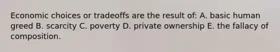 Economic choices or tradeoffs are the result of: A. basic human greed B. scarcity C. poverty D. private ownership E. the fallacy of composition.