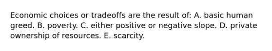 Economic choices or tradeoffs are the result of: A. basic human greed. B. poverty. C. either positive or negative slope. D. private ownership of resources. E. scarcity.