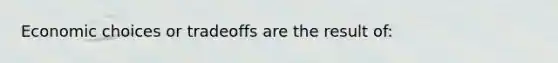 Economic choices or tradeoffs are the result of:
