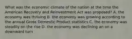 What was the economic climate of the nation at the time the American Recovery and Reinvestment Act was proposed? A. the economy was thriving B. the economy was growing according to the annual Gross Domestic Product statistics C. the economy was steadily on the rise D. the economy was declining an on a downward turn