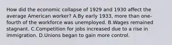 How did the economic collapse of 1929 and 1930 affect the average American worker? A.By early 1933, more than one-fourth of the workforce was unemployed. B.Wages remained stagnant. C.Competition for jobs increased due to a rise in immigration. D.Unions began to gain more control.