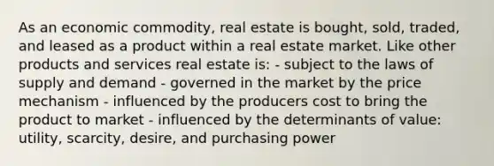 As an economic commodity, real estate is bought, sold, traded, and leased as a product within a real estate market. Like other products and services real estate is: - subject to the laws of supply and demand - governed in the market by the price mechanism - influenced by the producers cost to bring the product to market - influenced by the determinants of value: utility, scarcity, desire, and purchasing power