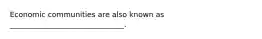 Economic communities are also known as _______________________________.