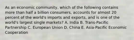 As an economic​ community, which of the following contains more than half a billion​ consumers, accounts for almost 20 percent of the​ world's imports and​ exports, and is one of the​ world's largest single​ markets? A. India B. ​Trans-Pacific Partnership C. European Union D. China E. ​Asia-Pacific Economic Cooperation