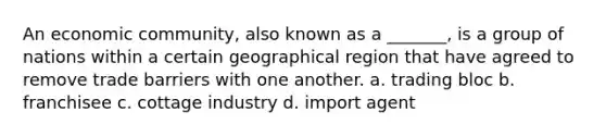 An economic community, also known as a _______, is a group of nations within a certain geographical region that have agreed to remove trade barriers with one another. a. trading bloc b. franchisee c. cottage industry d. import agent