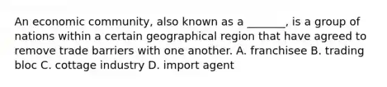 An economic community, also known as a _______, is a group of nations within a certain geographical region that have agreed to remove trade barriers with one another. A. franchisee B. trading bloc C. cottage industry D. import agent