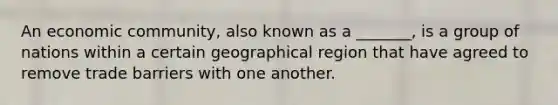 An economic community, also known as a _______, is a group of nations within a certain geographical region that have agreed to remove trade barriers with one another.