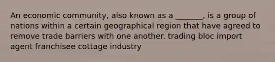 An economic community, also known as a _______, is a group of nations within a certain geographical region that have agreed to remove trade barriers with one another. trading bloc import agent franchisee cottage industry