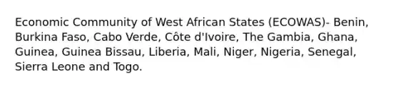 Economic Community of West African States (ECOWAS)- Benin, Burkina Faso, Cabo Verde, Côte d'Ivoire, The Gambia, Ghana, Guinea, Guinea Bissau, Liberia, Mali, Niger, Nigeria, Senegal, Sierra Leone and Togo.