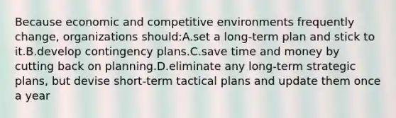 Because economic and competitive environments frequently change, organizations should:A.set a long-term plan and stick to it.B.develop contingency plans.C.save time and money by cutting back on planning.D.eliminate any long-term strategic plans, but devise short-term tactical plans and update them once a year