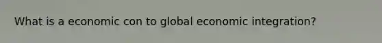 What is a economic con to global economic integration?