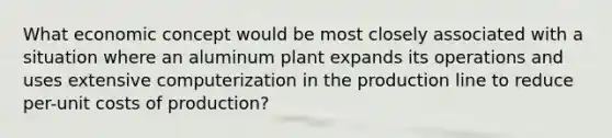 What economic concept would be most closely associated with a situation where an aluminum plant expands its operations and uses extensive computerization in the production line to reduce per-unit costs of production?