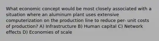 What economic concept would be most closely associated with a situation where an aluminum plant uses extensive computerization on the production line to reduce per- unit costs of production? A) Infrastructure B) Human capital C) Network effects D) Economies of scale