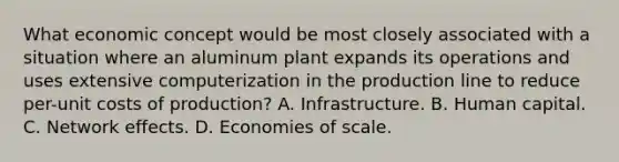 What economic concept would be most closely associated with a situation where an aluminum plant expands its operations and uses extensive computerization in the production line to reduce per-unit costs of production? A. Infrastructure. B. Human capital. C. Network effects. D. Economies of scale.