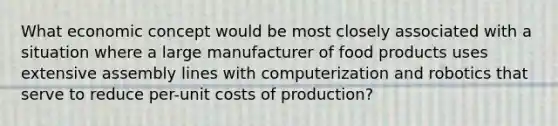 What economic concept would be most closely associated with a situation where a large manufacturer of food products uses extensive assembly lines with computerization and robotics that serve to reduce per-unit costs of production?