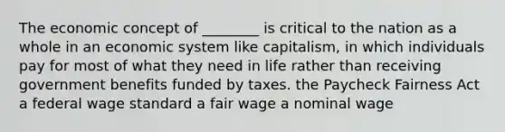 The economic concept of ________ is critical to the nation as a whole in an economic system like capitalism, in which individuals pay for most of what they need in life rather than receiving government benefits funded by taxes. the Paycheck Fairness Act a federal wage standard a fair wage a nominal wage