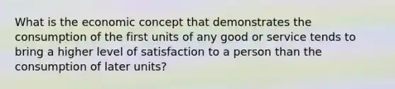 What is the economic concept that demonstrates the consumption of the first units of any good or service tends to bring a higher level of satisfaction to a person than the consumption of later units?