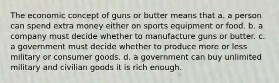 The economic concept of guns or butter means that a. a person can spend extra money either on sports equipment or food. b. a company must decide whether to manufacture guns or butter. c. a government must decide whether to produce more or less military or consumer goods. d. a government can buy unlimited military and civilian goods it is rich enough.