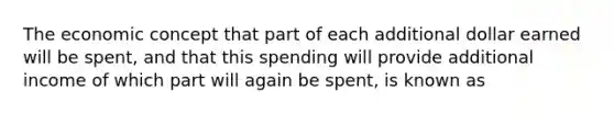 The economic concept that part of each additional dollar earned will be​ spent, and that this spending will provide additional income of which part will again be​ spent, is known as