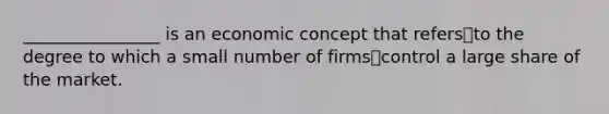 ________________ is an economic concept that refersto the degree to which a small number of firmscontrol a large share of the market.