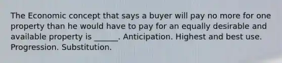 The Economic concept that says a buyer will pay no more for one property than he would have to pay for an equally desirable and available property is ______. Anticipation. Highest and best use. Progression. Substitution.