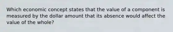 Which economic concept states that the value of a component is measured by the dollar amount that its absence would affect the value of the whole?