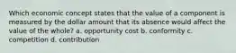 Which economic concept states that the value of a component is measured by the dollar amount that its absence would affect the value of the whole? a. opportunity cost b. conformity c. competition d. contribution