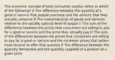 The economic concept of total consumer surplus refers to which of the following? A The difference between the quantity of a good or service that people purchase and the amount that they actually consume B The overproduction of goods and services relative to the socially optimal level of output C The sum of the differences between the prices that consumers are willing to pay for a good or service and the price they actually pay D The sum of the differences between the prices that consumers are willing to pay for a good or service and the minimum prices that sellers must receive to offer that quantity E The difference between the quantity demanded and the quantity supplied of a product at a given price