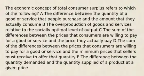 The economic concept of total consumer surplus refers to which of the following? A The difference between the quantity of a good or service that people purchase and the amount that they actually consume B The overproduction of goods and services relative to the socially optimal level of output C The sum of the differences between the prices that consumers are willing to pay for a good or service and the price they actually pay D The sum of the differences between the prices that consumers are willing to pay for a good or service and the minimum prices that sellers must receive to offer that quantity E The difference between the quantity demanded and the quantity supplied of a product at a given price