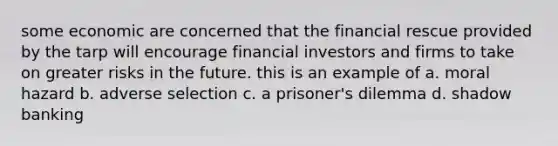 some economic are concerned that the financial rescue provided by the tarp will encourage financial investors and firms to take on greater risks in the future. this is an example of a. moral hazard b. adverse selection c. a prisoner's dilemma d. shadow banking