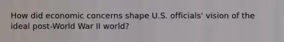 How did economic concerns shape U.S. officials' vision of the ideal post-World War II world?