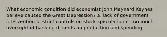 What economic condition did economist John Maynard Keynes believe caused the Great Depression? a. lack of government intervention b. strict controls on stock speculation c. too much oversight of banking d. limits on production and spending