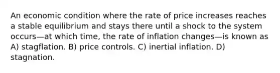 An economic condition where the rate of price increases reaches a stable equilibrium and stays there until a shock to the system occurs—at which time, the rate of inflation changes—is known as A) stagflation. B) price controls. C) inertial inflation. D) stagnation.