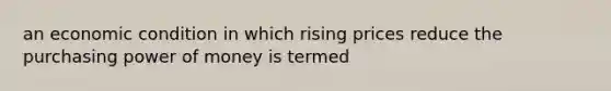 an economic condition in which rising prices reduce the purchasing power of money is termed