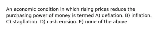 An economic condition in which rising prices reduce the purchasing power of money is termed A) deflation. B) inflation. C) stagflation. D) cash erosion. E) none of the above