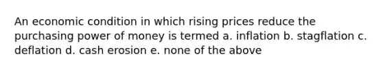 An economic condition in which rising prices reduce the purchasing power of money is termed a. inflation b. stagflation c. deflation d. cash erosion e. none of the above