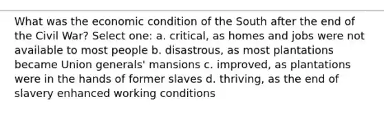 What was the economic condition of the South after the end of the Civil War? Select one: a. critical, as homes and jobs were not available to most people b. disastrous, as most plantations became Union generals' mansions c. improved, as plantations were in the hands of former slaves d. thriving, as the end of slavery enhanced working conditions