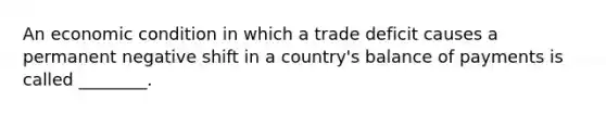 An economic condition in which a trade deficit causes a permanent negative shift in a country's balance of payments is called ________.