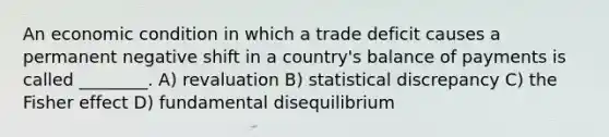 An economic condition in which a trade deficit causes a permanent negative shift in a country's balance of payments is called ________. A) revaluation B) statistical discrepancy C) the Fisher effect D) fundamental disequilibrium